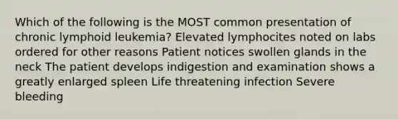 Which of the following is the MOST common presentation of chronic lymphoid leukemia? Elevated lymphocites noted on labs ordered for other reasons Patient notices swollen glands in the neck The patient develops indigestion and examination shows a greatly enlarged spleen Life threatening infection Severe bleeding