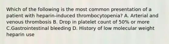 Which of the following is the most common presentation of a patient with heparin-induced thrombocytopenia? A. Arterial and venous thrombosis B. Drop in platelet count of 50% or more C.Gastrointestinal bleeding D. History of low molecular weight heparin use