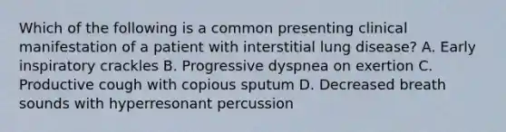 Which of the following is a common presenting clinical manifestation of a patient with interstitial lung disease? A. Early inspiratory crackles B. Progressive dyspnea on exertion C. Productive cough with copious sputum D. Decreased breath sounds with hyperresonant percussion