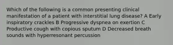 Which of the following is a common presenting clinical manifestation of a patient with interstitial lung disease? A Early inspiratory crackles B Progressive dyspnea on exertion C Productive cough with copious sputum D Decreased breath sounds with hyperresonant percussion