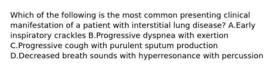 Which of the following is the most common presenting clinical manifestation of a patient with interstitial lung disease? A.Early inspiratory crackles B.Progressive dyspnea with exertion C.Progressive cough with purulent sputum production D.Decreased breath sounds with hyperresonance with percussion