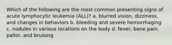 Which of the following are the most common presenting signs of acute lymphocytic leukemia (ALL)? a. blurred vision, dizziness, and changes in behaviors b. bleeding and severe hemorrhaging c. nodules in various locations on the body d. fever, bone pain, pallor, and bruising