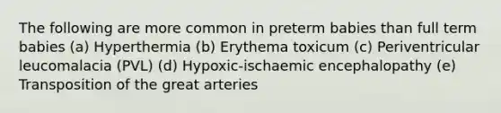 The following are more common in preterm babies than full term babies (a) Hyperthermia (b) Erythema toxicum (c) Periventricular leucomalacia (PVL) (d) Hypoxic-ischaemic encephalopathy (e) Transposition of the great arteries