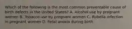 Which of the following is the most common preventable cause of birth defects in the United States? A. Alcohol use by pregnant women B. Tobacco use by pregnant women C. Rubella infection in pregnant women D. Fetal anoxia during birth