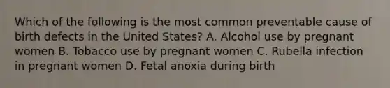 Which of the following is the most common preventable cause of birth defects in the United States? A. Alcohol use by pregnant women B. Tobacco use by pregnant women C. Rubella infection in pregnant women D. Fetal anoxia during birth