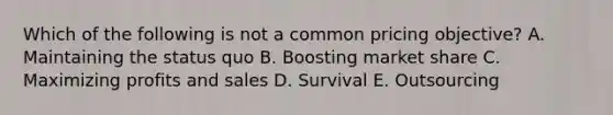 Which of the following is not a common pricing objective? A. Maintaining the status quo B. Boosting market share C. Maximizing profits and sales D. Survival E. Outsourcing