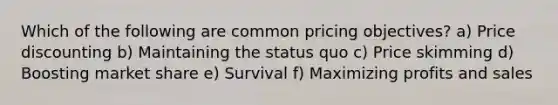 Which of the following are common pricing objectives? a) Price discounting b) Maintaining the status quo c) Price skimming d) Boosting market share e) Survival f) Maximizing profits and sales