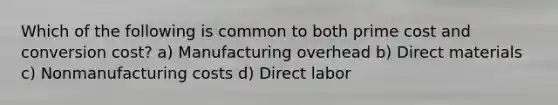 Which of the following is common to both prime cost and conversion cost? a) Manufacturing overhead b) Direct materials c) Nonmanufacturing costs d) Direct labor