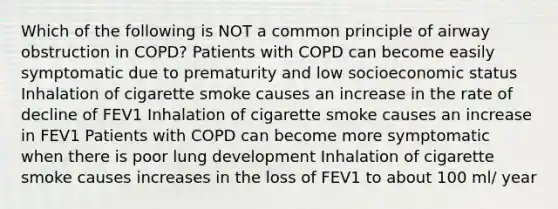 Which of the following is NOT a common principle of airway obstruction in COPD? Patients with COPD can become easily symptomatic due to prematurity and low socioeconomic status Inhalation of cigarette smoke causes an increase in the rate of decline of FEV1 Inhalation of cigarette smoke causes an increase in FEV1 Patients with COPD can become more symptomatic when there is poor lung development Inhalation of cigarette smoke causes increases in the loss of FEV1 to about 100 ml/ year