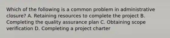 Which of the following is a common problem in administrative closure? A. Retaining resources to complete the project B. Completing the quality assurance plan C. Obtaining scope verification D. Completing a project charter