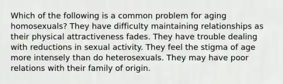 Which of the following is a common problem for aging homosexuals? They have difficulty maintaining relationships as their physical attractiveness fades. They have trouble dealing with reductions in sexual activity. They feel the stigma of age more intensely than do heterosexuals. They may have poor relations with their family of origin.