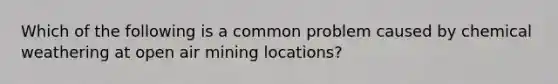 Which of the following is a common problem caused by chemical weathering at open air mining locations?