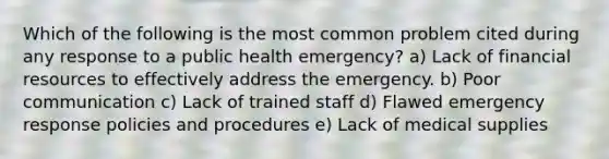 Which of the following is the most common problem cited during any response to a public health emergency? a) Lack of financial resources to effectively address the emergency. b) Poor communication c) Lack of trained staff d) Flawed emergency response policies and procedures e) Lack of medical supplies