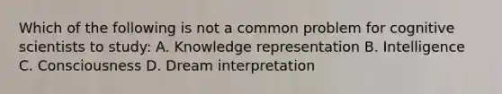 Which of the following is not a common problem for cognitive scientists to study: A. Knowledge representation B. Intelligence C. Consciousness D. Dream interpretation