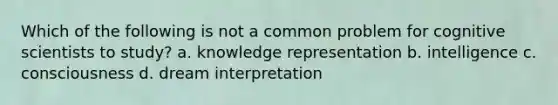 Which of the following is not a common problem for cognitive scientists to study? a. knowledge representation b. intelligence c. consciousness d. dream interpretation