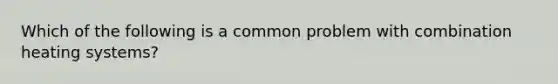 Which of the following is a common problem with combination heating systems?