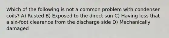 Which of the following is not a common problem with condenser coils? A) Rusted B) Exposed to the direct sun C) Having less that a six-foot clearance from the discharge side D) Mechanically damaged