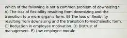 Which of the following is not a common problem of downsizing? A) The loss of flexibility resulting from downsizing and the transition to a more organic form. B) The loss of flexibility resulting from downsizing and the transition to mechanistic form. C) Reduction in employee motivation. D) Distrust of management. E) Low employee morale.