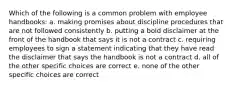 Which of the following is a common problem with employee handbooks: a. making promises about discipline procedures that are not followed consistently b. putting a bold disclaimer at the front of the handbook that says it is not a contract c. requiring employees to sign a statement indicating that they have read the disclaimer that says the handbook is not a contract d. all of the other specific choices are correct e. none of the other specific choices are correct