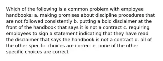 Which of the following is a common problem with employee handbooks: a. making promises about discipline procedures that are not followed consistently b. putting a bold disclaimer at the front of the handbook that says it is not a contract c. requiring employees to sign a statement indicating that they have read the disclaimer that says the handbook is not a contract d. all of the other specific choices are correct e. none of the other specific choices are correct