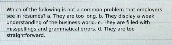 Which of the following is not a common problem that employers see in résumés? a. They are too long. b. They display a weak understanding of the business world. c. They are filled with misspellings and grammatical errors. d. They are too straightforward.