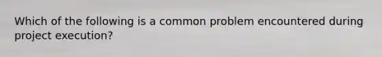 Which of the following is a common problem encountered during project execution?