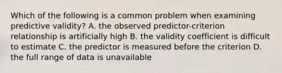 Which of the following is a common problem when examining predictive validity? A. the observed predictor-criterion relationship is artificially high B. the validity coefficient is difficult to estimate C. the predictor is measured before the criterion D. the full range of data is unavailable