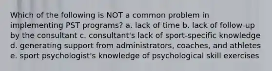 Which of the following is NOT a common problem in implementing PST programs? a. lack of time b. lack of follow-up by the consultant c. consultant's lack of sport-specific knowledge d. generating support from administrators, coaches, and athletes e. sport psychologist's knowledge of psychological skill exercises