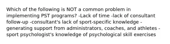 Which of the following is NOT a common problem in implementing PST programs? -Lack of time -lack of consultant follow-up -consultant's lack of sport-specific knowledge -generating support from administrators, coaches, and athletes -sport psychologist's knowledge of psychological skill exercises