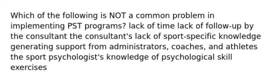 Which of the following is NOT a common problem in implementing PST programs? lack of time lack of follow-up by the consultant the consultant's lack of sport-specific knowledge generating support from administrators, coaches, and athletes the sport psychologist's knowledge of psychological skill exercises