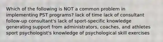 Which of the following is NOT a common problem in implementing PST programs? lack of time lack of consultant follow-up consultant's lack of sport-specific knowledge generating support from administrators, coaches, and athletes sport psychologist's knowledge of psychological skill exercises