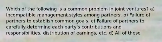 Which of the following is a common problem in joint ventures? a) Incompatible management styles among partners. b) Failure of partners to establish common goals. c) Failure of partners to carefully determine each party's contributions and responsibilities, distribution of earnings, etc. d) All of these