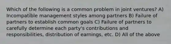 Which of the following is a common problem in joint ventures? A) Incompatible management styles among partners B) Failure of partners to establish common goals C) Failure of partners to carefully determine each party's contributions and responsibilities, distribution of earnings, etc. D) All of the above