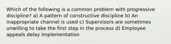 Which of the following is a common problem with progressive discipline? a) A pattern of constructive discipline b) An inappropriate channel is used c) Supervisors are sometimes unwilling to take the first step in the process d) Employee appeals delay implementation