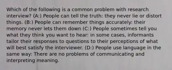 Which of the following is a common problem with research interview? (A:) People can tell the truth: they never lie or distort things. (B:) People can remember things accurately: their memory never lets them down (C:) People sometimes tell you what they think you want to hear: in some cases, informants tailor their responses to questions to their perceptions of what will best satisfy the interviewer. (D:) People use language in the same way: There are no problems of communicating and interpreting meaning.