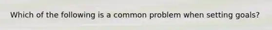 Which of the following is a common problem when setting goals?