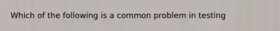 Which of the following is a common problem in testing