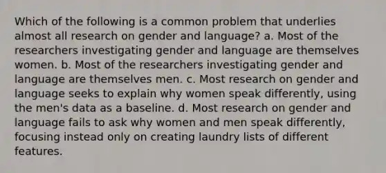 Which of the following is a common problem that underlies almost all research on gender and language? a. Most of the researchers investigating gender and language are themselves women. b. Most of the researchers investigating gender and language are themselves men. c. Most research on gender and language seeks to explain why women speak differently, using the men's data as a baseline. d. Most research on gender and language fails to ask why women and men speak differently, focusing instead only on creating laundry lists of different features.