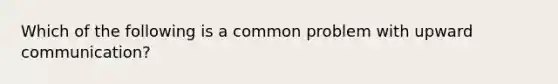 Which of the following is a common problem with upward communication?