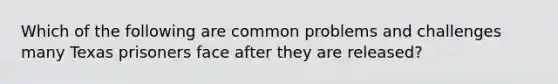 Which of the following are common problems and challenges many Texas prisoners face after they are released?