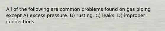 All of the following are common problems found on gas piping except A) excess pressure. B) rusting. C) leaks. D) improper connections.