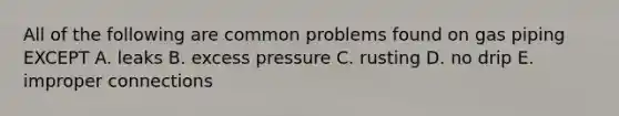 All of the following are common problems found on gas piping EXCEPT A. leaks B. excess pressure C. rusting D. no drip E. improper connections