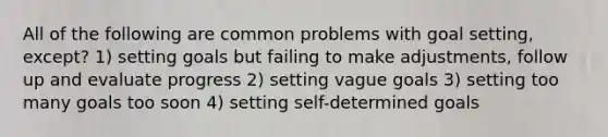 All of the following are common problems with goal setting, except? 1) setting goals but failing to make adjustments, follow up and evaluate progress 2) setting vague goals 3) setting too many goals too soon 4) setting self-determined goals