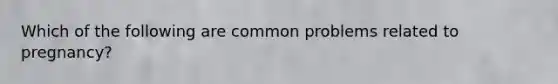 Which of the following are common problems related to pregnancy?