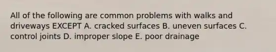 All of the following are common problems with walks and driveways EXCEPT A. cracked surfaces B. uneven surfaces C. control joints D. improper slope E. poor drainage