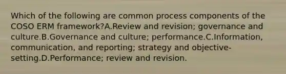 Which of the following are common process components of the COSO ERM framework?A.Review and revision; governance and culture.B.Governance and culture; performance.C.Information, communication, and reporting; strategy and objective-setting.D.Performance; review and revision.