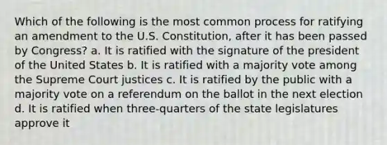 Which of the following is the most common process for ratifying an amendment to the U.S. Constitution, after it has been passed by Congress? a. It is ratified with the signature of the president of the United States b. It is ratified with a majority vote among the Supreme Court justices c. It is ratified by the public with a majority vote on a referendum on the ballot in the next election d. It is ratified when three-quarters of the state legislatures approve it