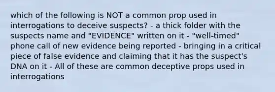 which of the following is NOT a common prop used in interrogations to deceive suspects? - a thick folder with the suspects name and "EVIDENCE" written on it - "well-timed" phone call of new evidence being reported - bringing in a critical piece of false evidence and claiming that it has the suspect's DNA on it - All of these are common deceptive props used in interrogations