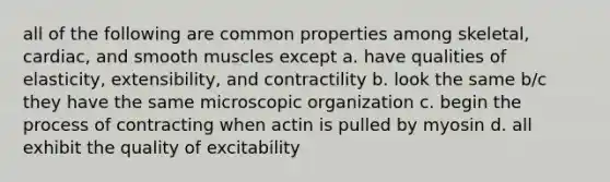 all of the following are common properties among skeletal, cardiac, and smooth muscles except a. have qualities of elasticity, extensibility, and contractility b. look the same b/c they have the same microscopic organization c. begin the process of contracting when actin is pulled by myosin d. all exhibit the quality of excitability