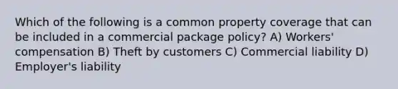 Which of the following is a common property coverage that can be included in a commercial package policy? A) Workers' compensation B) Theft by customers C) Commercial liability D) Employer's liability